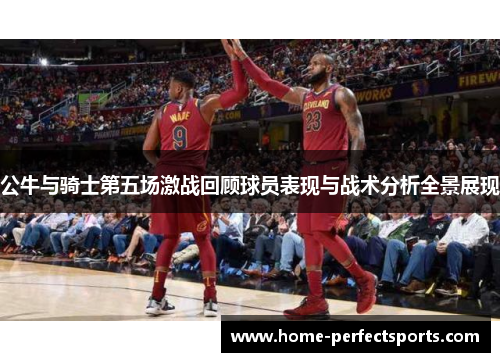 公牛与骑士第五场激战回顾球员表现与战术分析全景展现